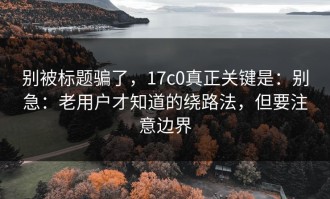 别被标题骗了，17c0真正关键是：别急：老用户才知道的绕路法，但要注意边界