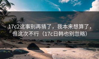 17c2这事别再猜了，我本来想算了，但这次不行（17c日韩也别忽略）