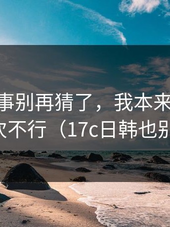 17c2这事别再猜了，我本来想算了，但这次不行（17c日韩也别忽略）