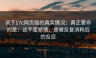 说下17c网页版的真实情况：真正要命的是：这不是矫情，是被反复消耗后的反应