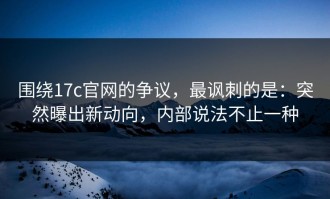 围绕17c官网的争议，最讽刺的是：突然曝出新动向，内部说法不止一种