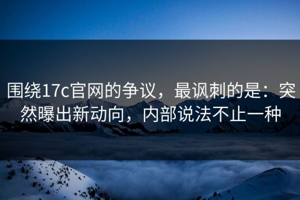 围绕17c官网的争议，最讽刺的是：突然曝出新动向，内部说法不止一种