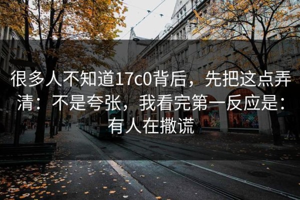 很多人不知道17c0背后，先把这点弄清：不是夸张，我看完第一反应是：有人在撒谎