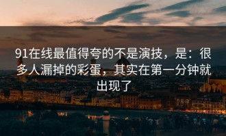 91在线最值得夸的不是演技，是：很多人漏掉的彩蛋，其实在第一分钟就出现了