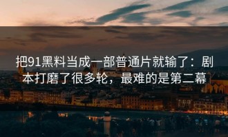 把91黑料当成一部普通片就输了：剧本打磨了很多轮，最难的是第二幕