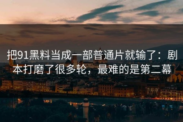 把91黑料当成一部普通片就输了：剧本打磨了很多轮，最难的是第二幕