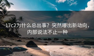 17c2为什么总出事？突然曝出新动向，内部说法不止一种