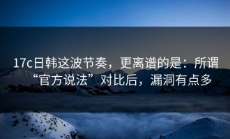 17c日韩这波节奏，更离谱的是：所谓“官方说法”对比后，漏洞有点多