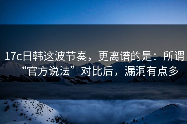 17c日韩这波节奏，更离谱的是：所谓“官方说法”对比后，漏洞有点多