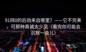 91网0的后劲来自哪里？——它不完美，可那种真诚太少见（看完你可能会沉默一会儿）