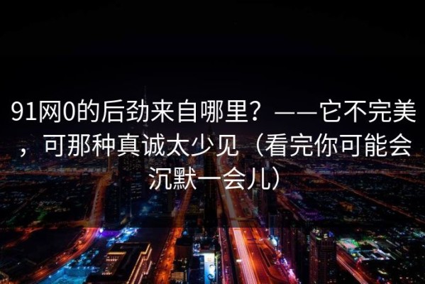 91网0的后劲来自哪里？——它不完美，可那种真诚太少见（看完你可能会沉默一会儿）