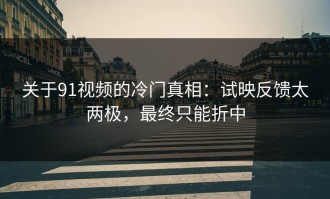 关于91视频的冷门真相：试映反馈太两极，最终只能折中