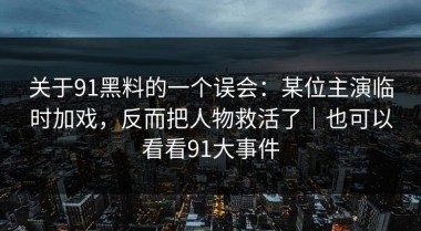 关于91黑料的一个误会：某位主演临时加戏，反而把人物救活了｜也可以看看91大事件