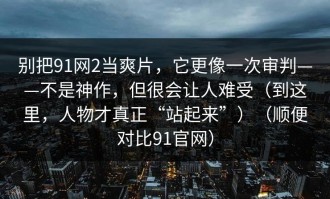 别把91网2当爽片，它更像一次审判——不是神作，但很会让人难受（到这里，人物才真正“站起来”）（顺便对比91官网）