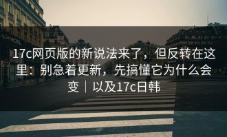 17c网页版的新说法来了，但反转在这里：别急着更新，先搞懂它为什么会变｜以及17c日韩