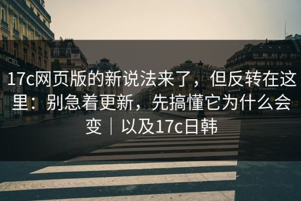 17c网页版的新说法来了，但反转在这里：别急着更新，先搞懂它为什么会变｜以及17c日韩