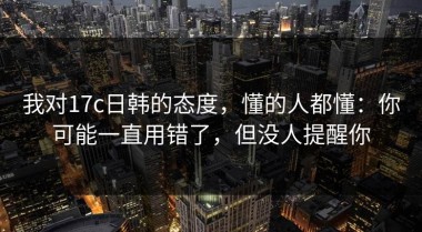 我对17c日韩的态度，懂的人都懂：你可能一直用错了，但没人提醒你