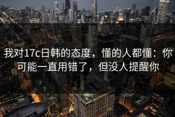 我对17c日韩的态度，懂的人都懂：你可能一直用错了，但没人提醒你