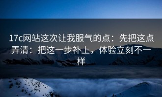 17c网站这次让我服气的点：先把这点弄清：把这一步补上，体验立刻不一样