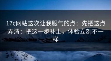 17c网站这次让我服气的点：先把这点弄清：把这一步补上，体验立刻不一样