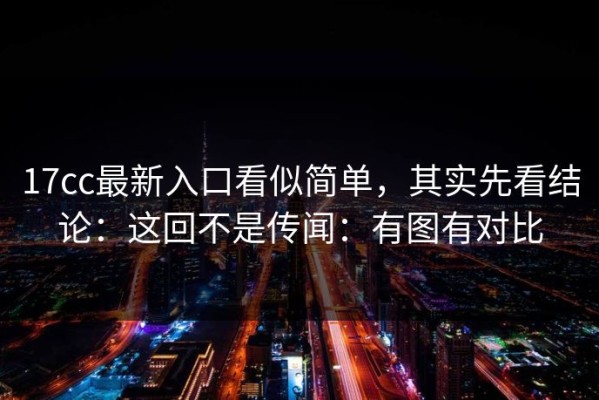 17cc最新入口看似简单，其实先看结论：这回不是传闻：有图有对比