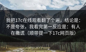 我把17c在线观看翻了个遍，结论是：不是夸张，我看完第一反应是：有人在撒谎（顺带提一下17c网页版）
