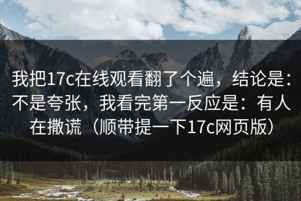 我把17c在线观看翻了个遍，结论是：不是夸张，我看完第一反应是：有人在撒谎（顺带提一下17c网页版）