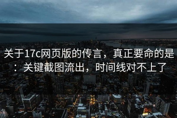 关于17c网页版的传言，真正要命的是：关键截图流出，时间线对不上了
