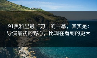 91黑料里最“刀”的一幕，其实是：导演最初的野心，比现在看到的更大