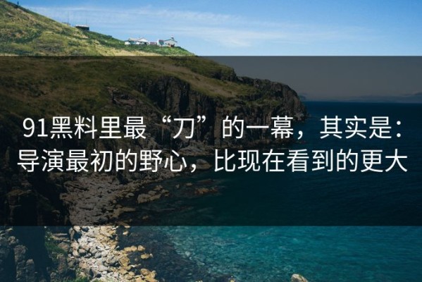 91黑料里最“刀”的一幕，其实是：导演最初的野心，比现在看到的更大