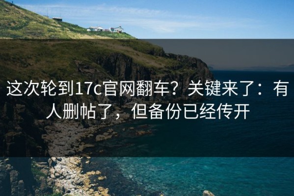 这次轮到17c官网翻车？关键来了：有人删帖了，但备份已经传开