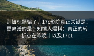 别被标题骗了，17c影院真正关键是：更离谱的是：知情人爆料：真正的转折点在昨晚｜以及17c1