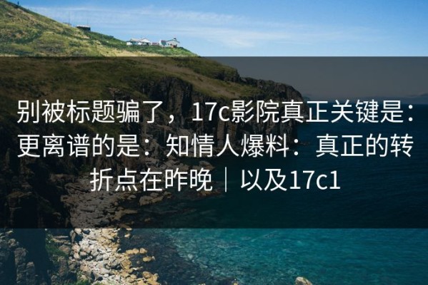 别被标题骗了，17c影院真正关键是：更离谱的是：知情人爆料：真正的转折点在昨晚｜以及17c1