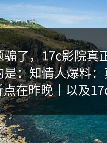 别被标题骗了，17c影院真正关键是：更离谱的是：知情人爆料：真正的转折点在昨晚｜以及17c1