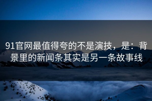 91官网最值得夸的不是演技，是：背景里的新闻条其实是另一条故事线