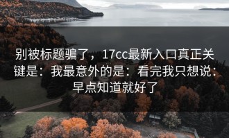 别被标题骗了，17cc最新入口真正关键是：我最意外的是：看完我只想说：早点知道就好了