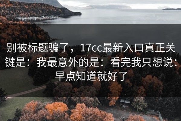 别被标题骗了，17cc最新入口真正关键是：我最意外的是：看完我只想说：早点知道就好了