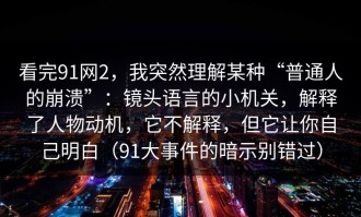 看完91网2，我突然理解某种“普通人的崩溃”：镜头语言的小机关，解释了人物动机，它不解释，但它让你自己明白（91大事件的暗示别错过）
