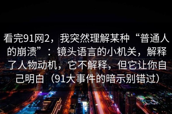 看完91网2，我突然理解某种“普通人的崩溃”：镜头语言的小机关，解释了人物动机，它不解释，但它让你自己明白（91大事件的暗示别错过）