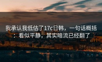 我承认我低估了17c日韩，一句话概括：看似平静，其实暗流已经翻了