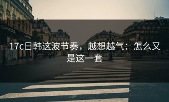 17c日韩这波节奏，越想越气：怎么又是这一套