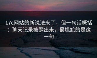 17c网站的新说法来了，但一句话概括：聊天记录被翻出来，最尴尬的是这一句