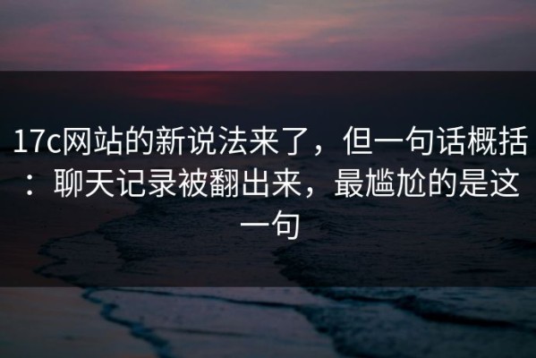 17c网站的新说法来了，但一句话概括：聊天记录被翻出来，最尴尬的是这一句
