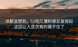 谁都没想到，51吃瓜爆料被反复提起这回让人这次真的藏不住了