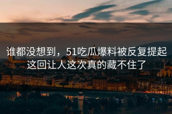 谁都没想到，51吃瓜爆料被反复提起这回让人这次真的藏不住了