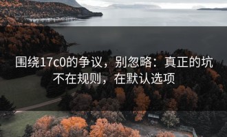 围绕17c0的争议，别忽略：真正的坑不在规则，在默认选项