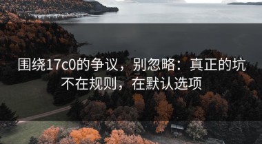 围绕17c0的争议，别忽略：真正的坑不在规则，在默认选项