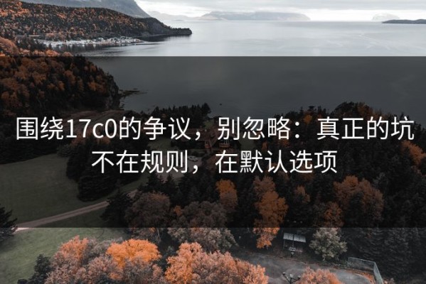 围绕17c0的争议，别忽略：真正的坑不在规则，在默认选项