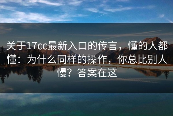 关于17cc最新入口的传言，懂的人都懂：为什么同样的操作，你总比别人慢？答案在这