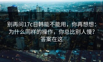 别再问17c日韩能不能用，你再想想：为什么同样的操作，你总比别人慢？答案在这